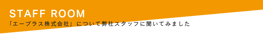 STAFF ROOM 「エープラス株式会社」について弊社スタッフに聞いてみました